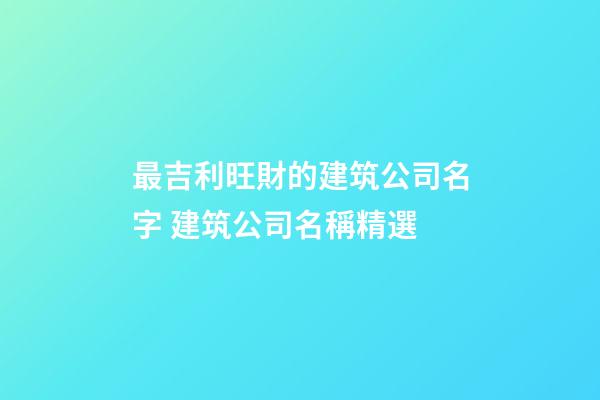 最吉利旺財的建筑公司名字 建筑公司名稱精選